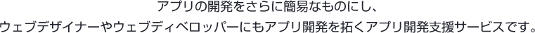 アプリの開発をさらに簡単なものにし、ウェブデザイナーやウェブディベロッパーにもアプリ開発を拓くアプリ開発支援サービスです。